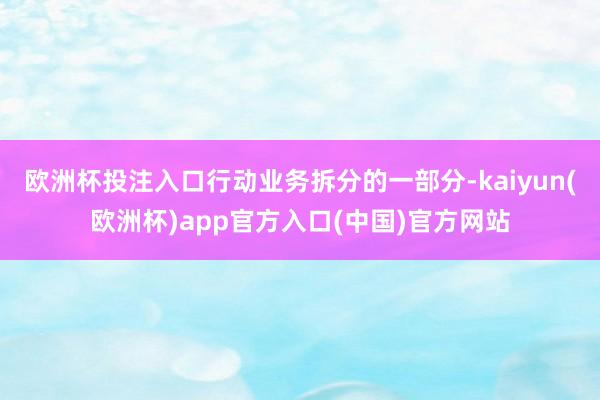 欧洲杯投注入口行动业务拆分的一部分-kaiyun(欧洲杯)app官方入口(中国)官方网站