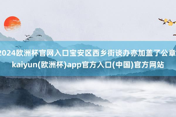 2024欧洲杯官网入口宝安区西乡街谈办亦加盖了公章-kaiyun(欧洲杯)app官方入口(中国)官方网站