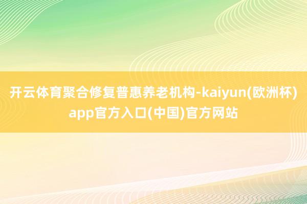 开云体育聚合修复普惠养老机构-kaiyun(欧洲杯)app官方入口(中国)官方网站