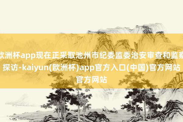欧洲杯app现在正采取池州市纪委监委治安审查和监察探访-kaiyun(欧洲杯)app官方入口(中国)官方网站