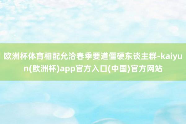 欧洲杯体育相配允洽春季要道僵硬东谈主群-kaiyun(欧洲杯)app官方入口(中国)官方网站
