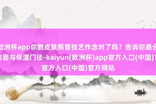 欧洲杯app你的皮肤照管技艺作念对了吗？告诉你最合适你的洁面与保湿门径-kaiyun(欧洲杯)app官方入口(中国)官方网站