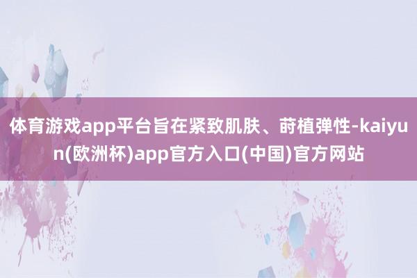体育游戏app平台旨在紧致肌肤、莳植弹性-kaiyun(欧洲杯)app官方入口(中国)官方网站