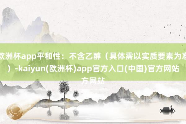 欧洲杯app平和性：不含乙醇（具体需以实质要素为准）-kaiyun(欧洲杯)app官方入口(中国)官方网站