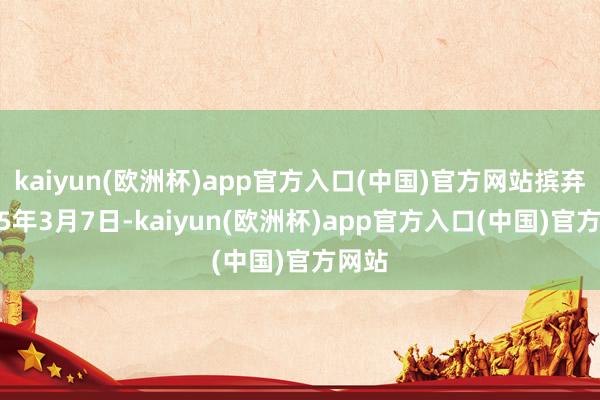 kaiyun(欧洲杯)app官方入口(中国)官方网站摈弃2025年3月7日-kaiyun(欧洲杯)app官方入口(中国)官方网站