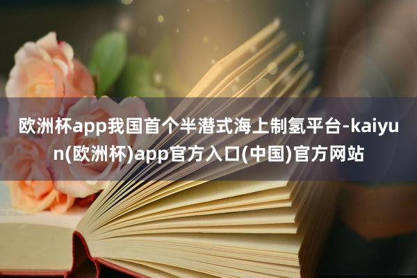 欧洲杯app　　我国首个半潜式海上制氢平台-kaiyun(欧洲杯)app官方入口(中国)官方网站