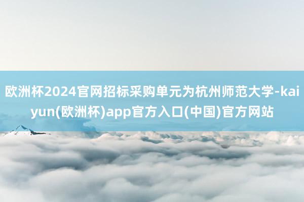 欧洲杯2024官网招标采购单元为杭州师范大学-kaiyun(欧洲杯)app官方入口(中国)官方网站