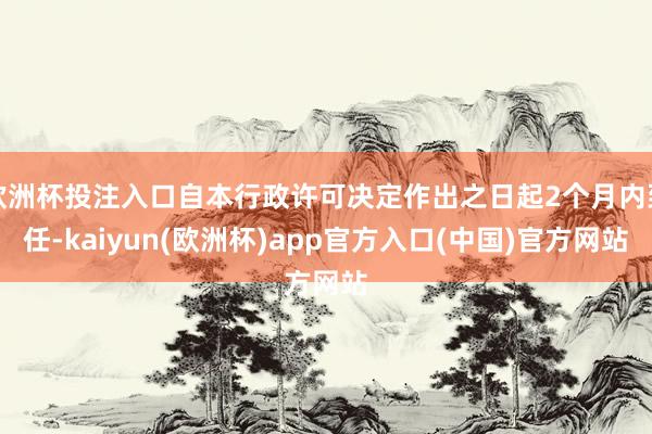 欧洲杯投注入口自本行政许可决定作出之日起2个月内到任-kaiyun(欧洲杯)app官方入口(中国)官方网站