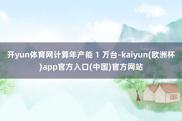 开yun体育网计算年产能 1 万台-kaiyun(欧洲杯)app官方入口(中国)官方网站