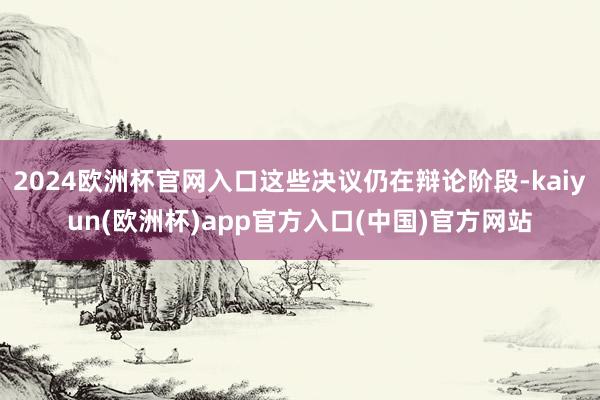 2024欧洲杯官网入口这些决议仍在辩论阶段-kaiyun(欧洲杯)app官方入口(中国)官方网站