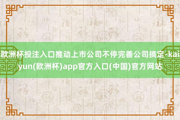 欧洲杯投注入口推动上市公司不停完善公司搞定-kaiyun(欧洲杯)app官方入口(中国)官方网站