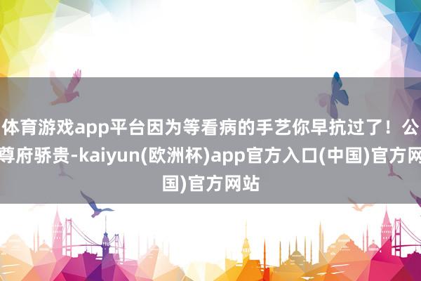 体育游戏app平台因为等看病的手艺你早抗过了！　　公开尊府骄贵-kaiyun(欧洲杯)app官方入口(中国)官方网站