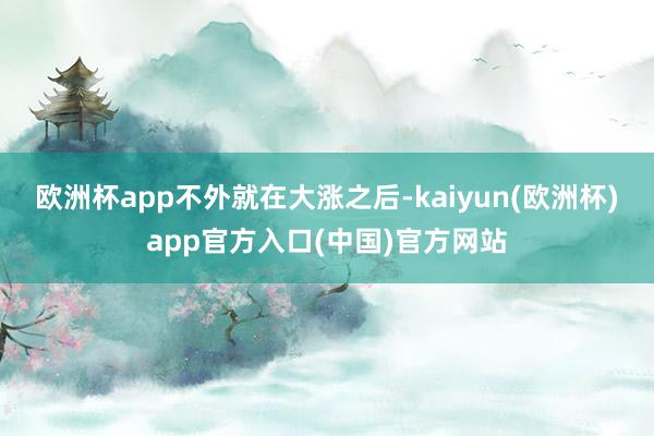 欧洲杯app　　不外就在大涨之后-kaiyun(欧洲杯)app官方入口(中国)官方网站