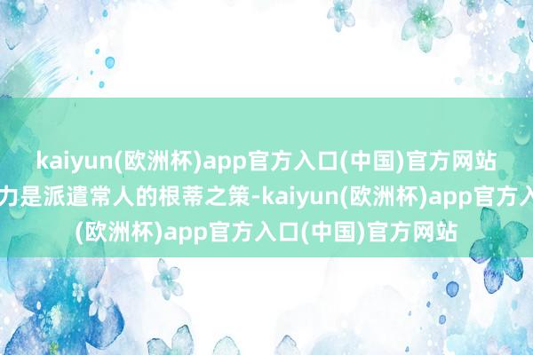 kaiyun(欧洲杯)app官方入口(中国)官方网站进步自我、增强实力是派遣常人的根蒂之策-kaiyun(欧洲杯)app官方入口(中国)官方网站