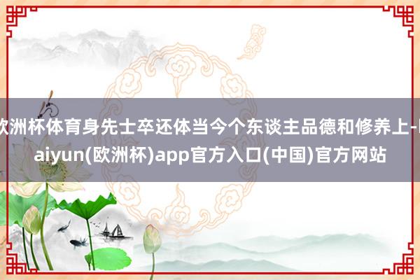 欧洲杯体育身先士卒还体当今个东谈主品德和修养上-kaiyun(欧洲杯)app官方入口(中国)官方网站