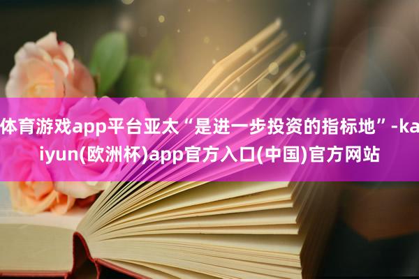 体育游戏app平台亚太“是进一步投资的指标地”-kaiyun(欧洲杯)app官方入口(中国)官方网站