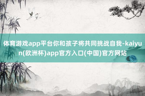 体育游戏app平台你和孩子将共同挑战自我-kaiyun(欧洲杯)app官方入口(中国)官方网站