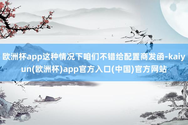 欧洲杯app这种情况下咱们不错给配置商发函-kaiyun(欧洲杯)app官方入口(中国)官方网站