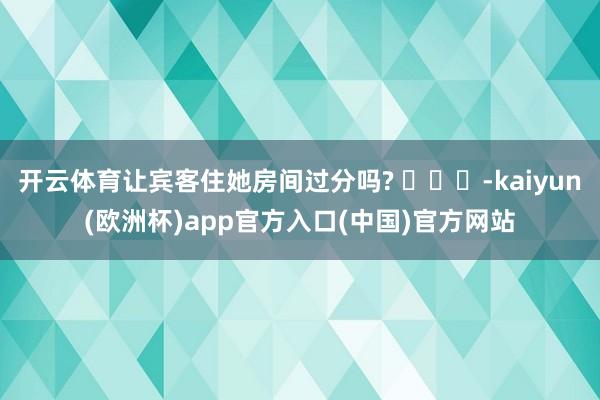 开云体育让宾客住她房间过分吗? ​​​-kaiyun(欧洲杯)app官方入口(中国)官方网站