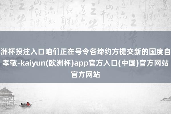 欧洲杯投注入口咱们正在号令各缔约方提交新的国度自主孝敬-kaiyun(欧洲杯)app官方入口(中国)官方网站