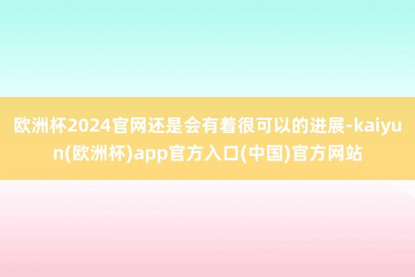 欧洲杯2024官网还是会有着很可以的进展-kaiyun(欧洲杯)app官方入口(中国)官方网站