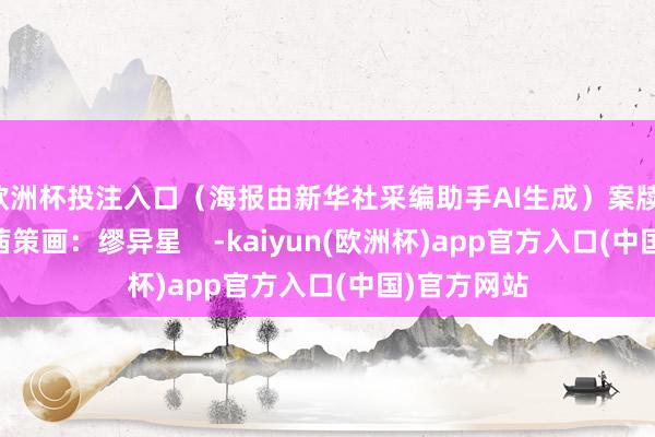 欧洲杯投注入口（海报由新华社采编助手AI生成）案牍：缪异星 李茜策画：缪异星    -kaiyun(欧洲杯)app官方入口(中国)官方网站