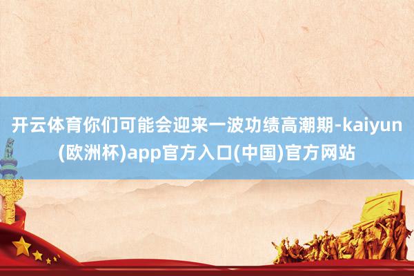 开云体育你们可能会迎来一波功绩高潮期-kaiyun(欧洲杯)app官方入口(中国)官方网站