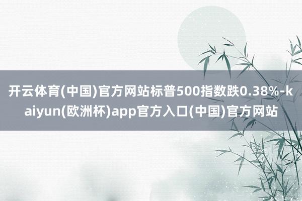 开云体育(中国)官方网站标普500指数跌0.38%-kaiyun(欧洲杯)app官方入口(中国)官方网站