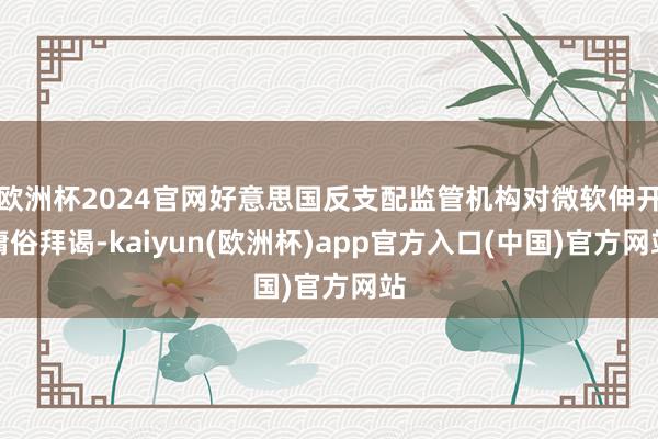 欧洲杯2024官网好意思国反支配监管机构对微软伸开庸俗拜谒-kaiyun(欧洲杯)app官方入口(中国)官方网站