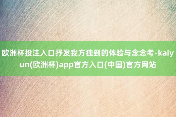 欧洲杯投注入口抒发我方独到的体验与念念考-kaiyun(欧洲杯)app官方入口(中国)官方网站