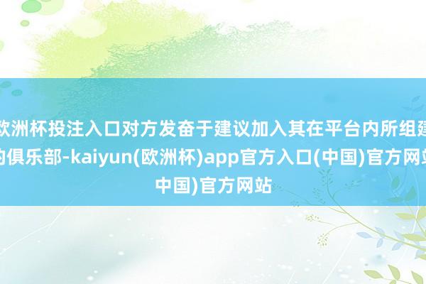 欧洲杯投注入口对方发奋于建议加入其在平台内所组建的俱乐部-kaiyun(欧洲杯)app官方入口(中国)官方网站