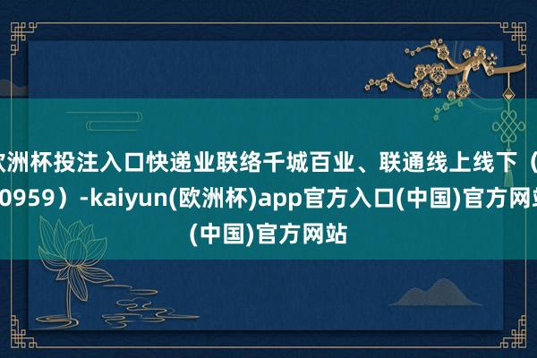 欧洲杯投注入口快递业联络千城百业、联通线上线下（300959）-kaiyun(欧洲杯)app官方入口(中国)官方网站
