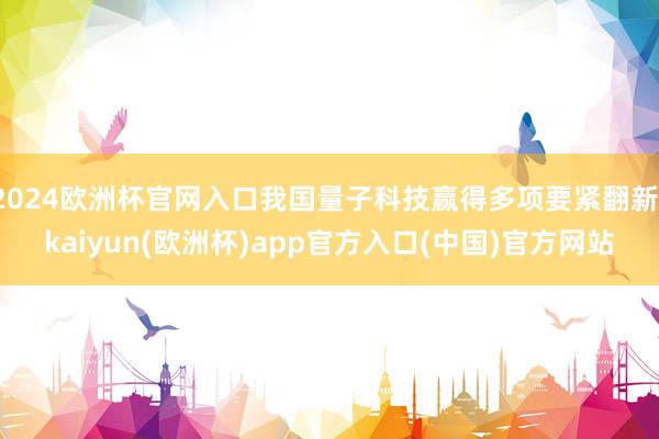 2024欧洲杯官网入口我国量子科技赢得多项要紧翻新-kaiyun(欧洲杯)app官方入口(中国)官方网站
