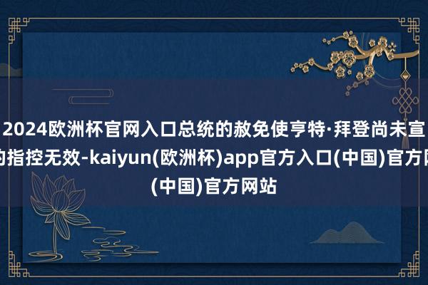 2024欧洲杯官网入口总统的赦免使亨特·拜登尚未宣判的指控无效-kaiyun(欧洲杯)app官方入口(中国)官方网站