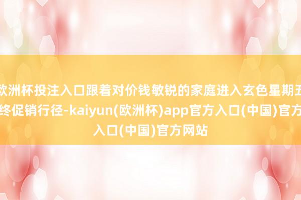 欧洲杯投注入口跟着对价钱敏锐的家庭进入玄色星期五等年终促销行径-kaiyun(欧洲杯)app官方入口(中国)官方网站