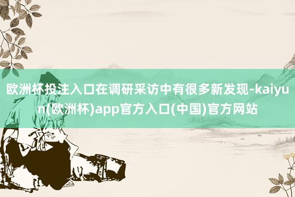 欧洲杯投注入口在调研采访中有很多新发现-kaiyun(欧洲杯)app官方入口(中国)官方网站