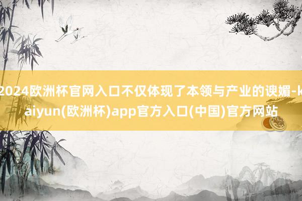 2024欧洲杯官网入口不仅体现了本领与产业的谀媚-kaiyun(欧洲杯)app官方入口(中国)官方网站