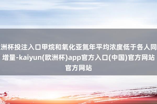 欧洲杯投注入口甲烷和氧化亚氮年平均浓度低于各人同时增量-kaiyun(欧洲杯)app官方入口(中国)官方网站