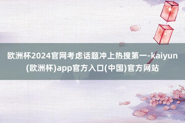 欧洲杯2024官网考虑话题冲上热搜第一-kaiyun(欧洲杯)app官方入口(中国)官方网站