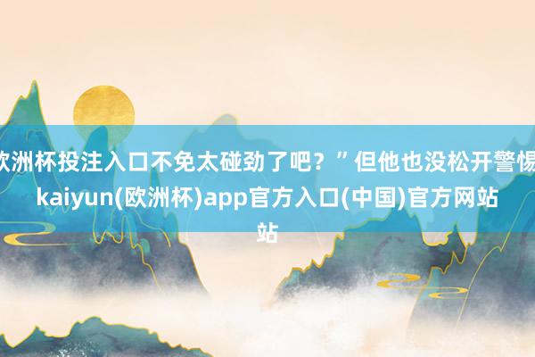 欧洲杯投注入口不免太碰劲了吧？”但他也没松开警惕-kaiyun(欧洲杯)app官方入口(中国)官方网站