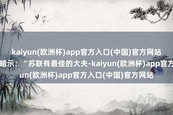 kaiyun(欧洲杯)app官方入口(中国)官方网站斯大林却不以为然的暗示：“苏联有最佳的大夫-kaiyun(欧洲杯)app官方入口(中国)官方网站