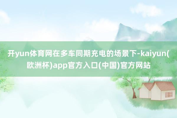开yun体育网在多车同期充电的场景下-kaiyun(欧洲杯)app官方入口(中国)官方网站