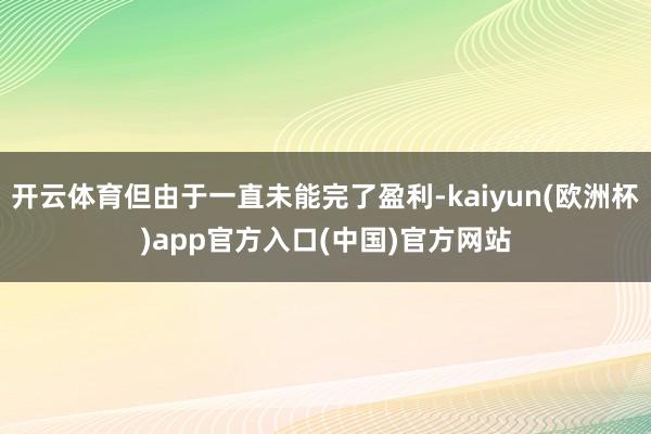 开云体育但由于一直未能完了盈利-kaiyun(欧洲杯)app官方入口(中国)官方网站