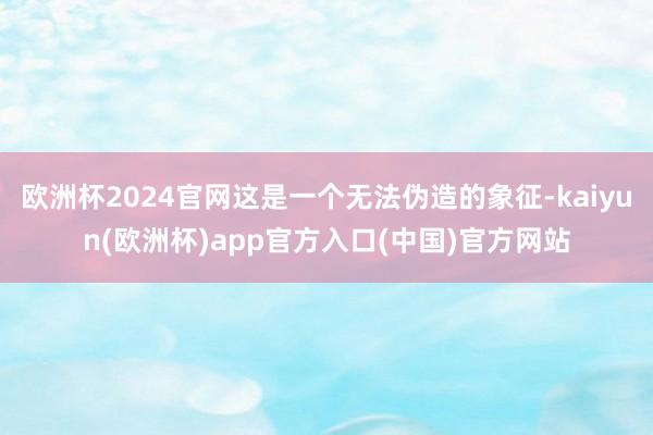 欧洲杯2024官网这是一个无法伪造的象征-kaiyun(欧洲杯)app官方入口(中国)官方网站
