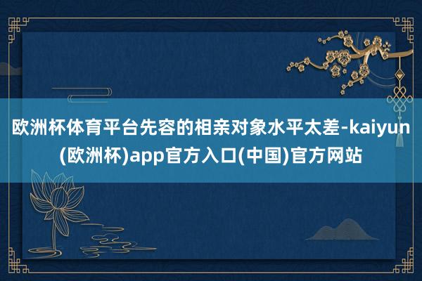 欧洲杯体育平台先容的相亲对象水平太差-kaiyun(欧洲杯)app官方入口(中国)官方网站
