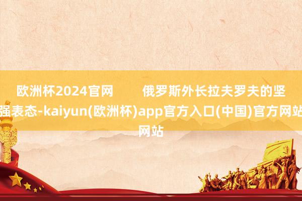 欧洲杯2024官网        俄罗斯外长拉夫罗夫的坚强表态-kaiyun(欧洲杯)app官方入口(中国)官方网站