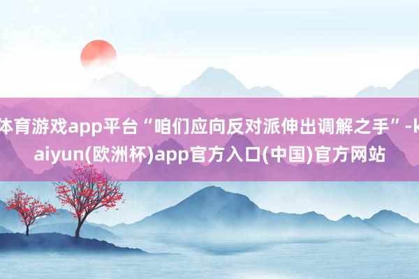 体育游戏app平台“咱们应向反对派伸出调解之手”-kaiyun(欧洲杯)app官方入口(中国)官方网站