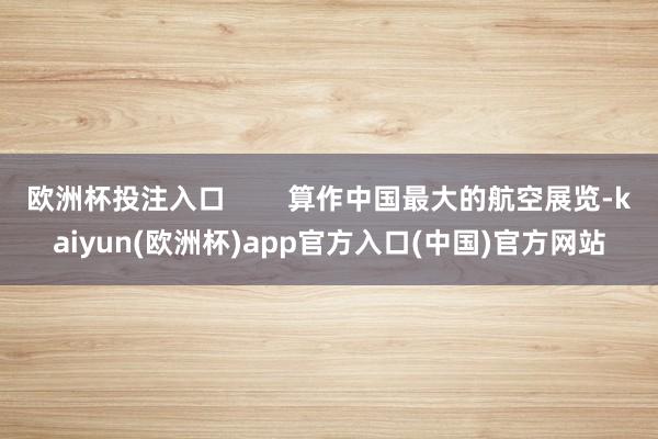 欧洲杯投注入口        算作中国最大的航空展览-kaiyun(欧洲杯)app官方入口(中国)官方网站