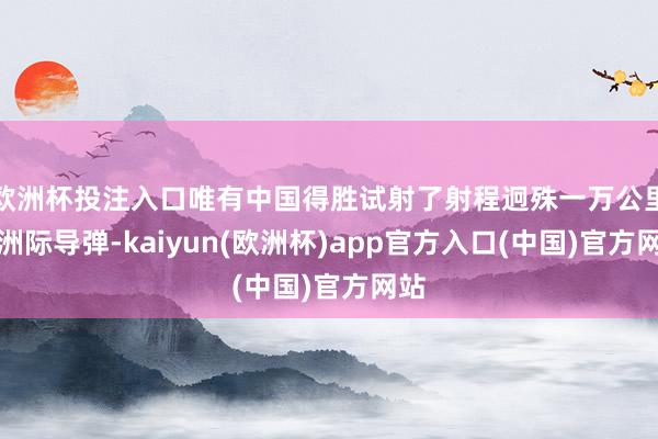 欧洲杯投注入口唯有中国得胜试射了射程迥殊一万公里的洲际导弹-kaiyun(欧洲杯)app官方入口(中国)官方网站