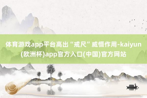 体育游戏app平台高出“戒尺”威慑作用-kaiyun(欧洲杯)app官方入口(中国)官方网站